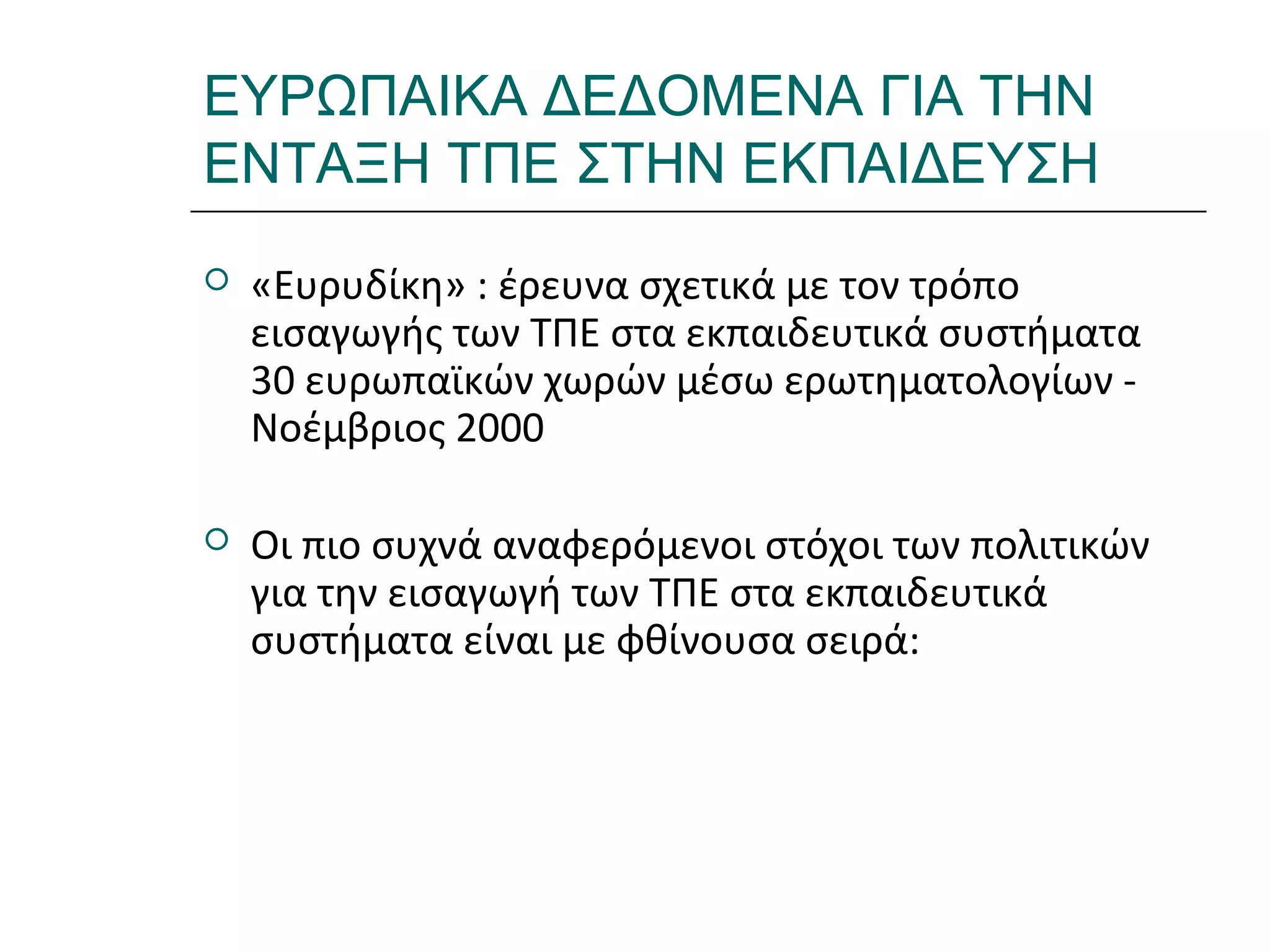 Ι.ΛΕΥΚΟΣ-ΕΠΙΜΟΡΦΩΣΗΒ’ΕΠΙΠΕΔΟΥ
ΕΥΡΩΠΑΙΚΑ ΔΕΔΟΜΕΝΑ ΓΙΑ ΤΗΝ
ΕΝΤΑΞΗ ΤΠΕ ΣΤΗΝ ΕΚΠΑΙΔΕΥΣΗ
 «Ευρυδίκη» : έρευνα σχετικά με τον τρόπο
εισαγωγής των ΤΠΕ στα εκπαιδευτικά συστήματα
30 ευρωπαϊκών χωρών μέσω ερωτηματολογίων -
Νοέμβριος 2000
 Οι πιο συχνά αναφερόμενοι στόχοι των πολιτικών
για την εισαγωγή των ΤΠΕ στα εκπαιδευτικά
συστήματα είναι με φθίνουσα σειρά:
 