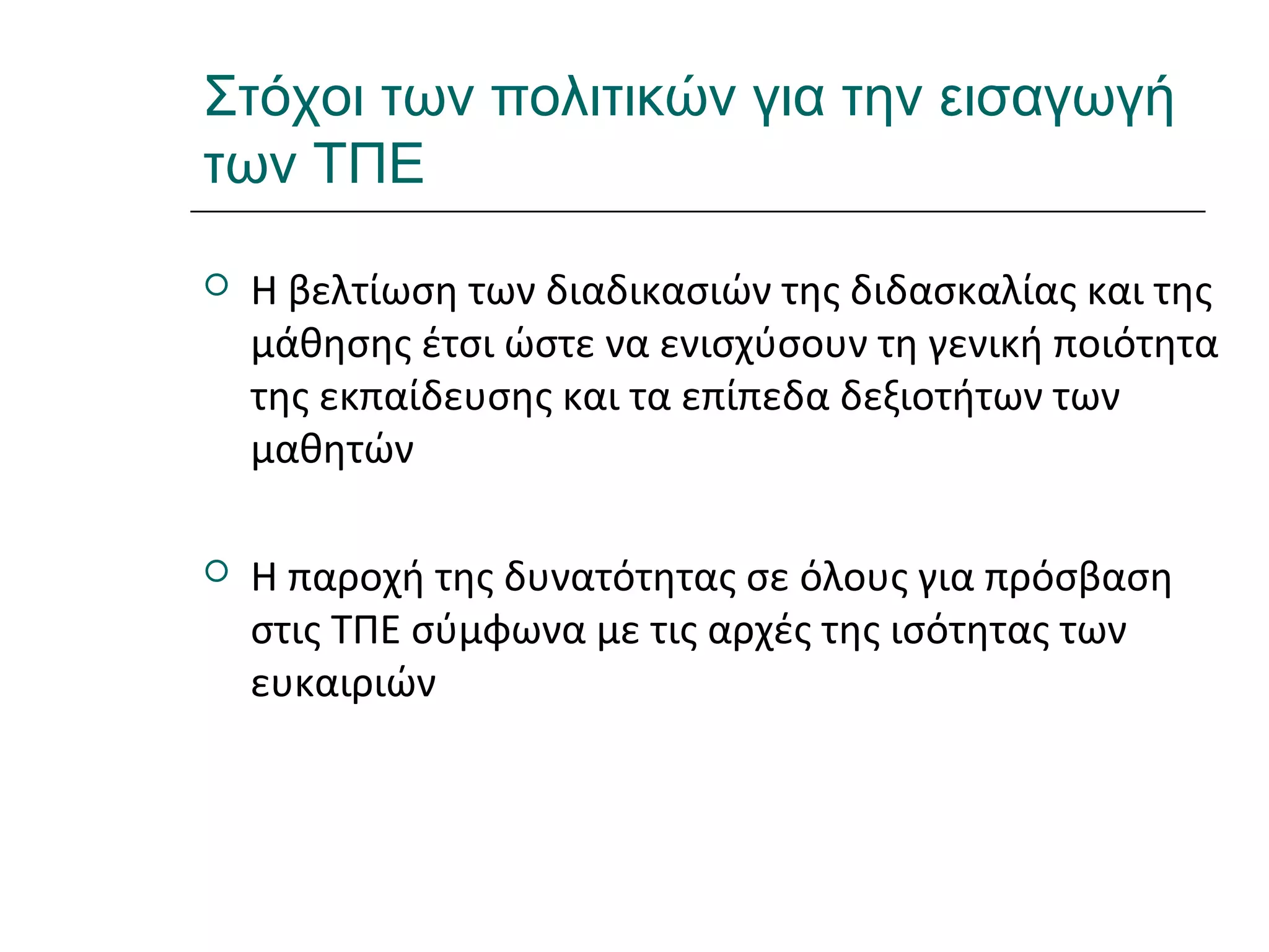 Ι.ΛΕΥΚΟΣ-ΕΠΙΜΟΡΦΩΣΗΒ’ΕΠΙΠΕΔΟΥ
Στόχοι των πολιτικών για την εισαγωγή
των ΤΠΕ
 Η βελτίωση των διαδικασιών της διδασκαλίας και της
μάθησης έτσι ώστε να ενισχύσουν τη γενική ποιότητα
της εκπαίδευσης και τα επίπεδα δεξιοτήτων των
μαθητών
 Η παροχή της δυνατότητας σε όλους για πρόσβαση
στις ΤΠΕ σύμφωνα με τις αρχές της ισότητας των
ευκαιριών
 