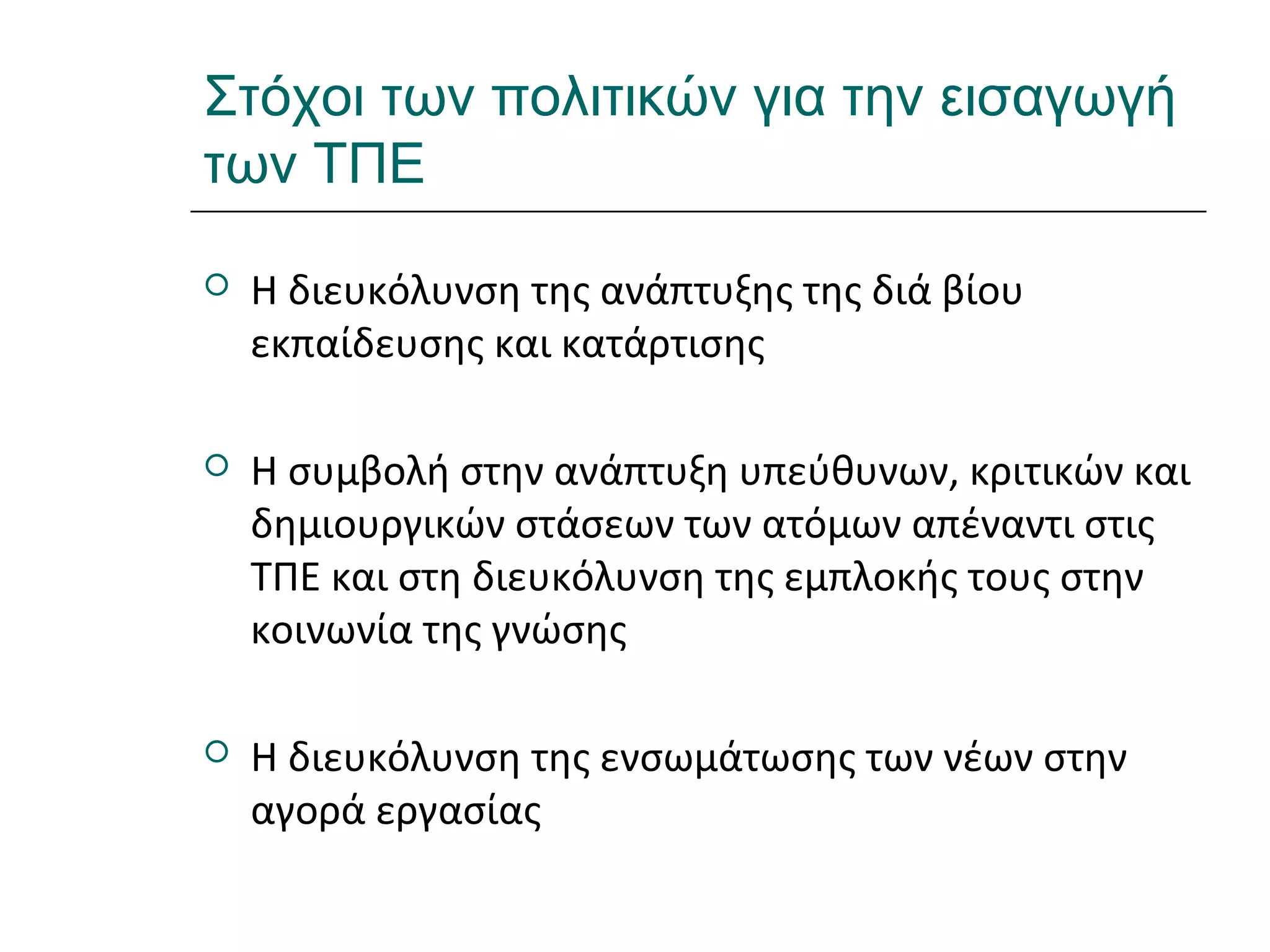 Ι.ΛΕΥΚΟΣ-ΕΠΙΜΟΡΦΩΣΗΒ’ΕΠΙΠΕΔΟΥ
Στόχοι των πολιτικών για την εισαγωγή
των ΤΠΕ
 Η διευκόλυνση της ανάπτυξης της διά βίου
εκπαίδευσης και κατάρτισης
 Η συμβολή στην ανάπτυξη υπεύθυνων, κριτικών και
δημιουργικών στάσεων των ατόμων απέναντι στις
ΤΠΕ και στη διευκόλυνση της εμπλοκής τους στην
κοινωνία της γνώσης
 Η διευκόλυνση της ενσωμάτωσης των νέων στην
αγορά εργασίας
 