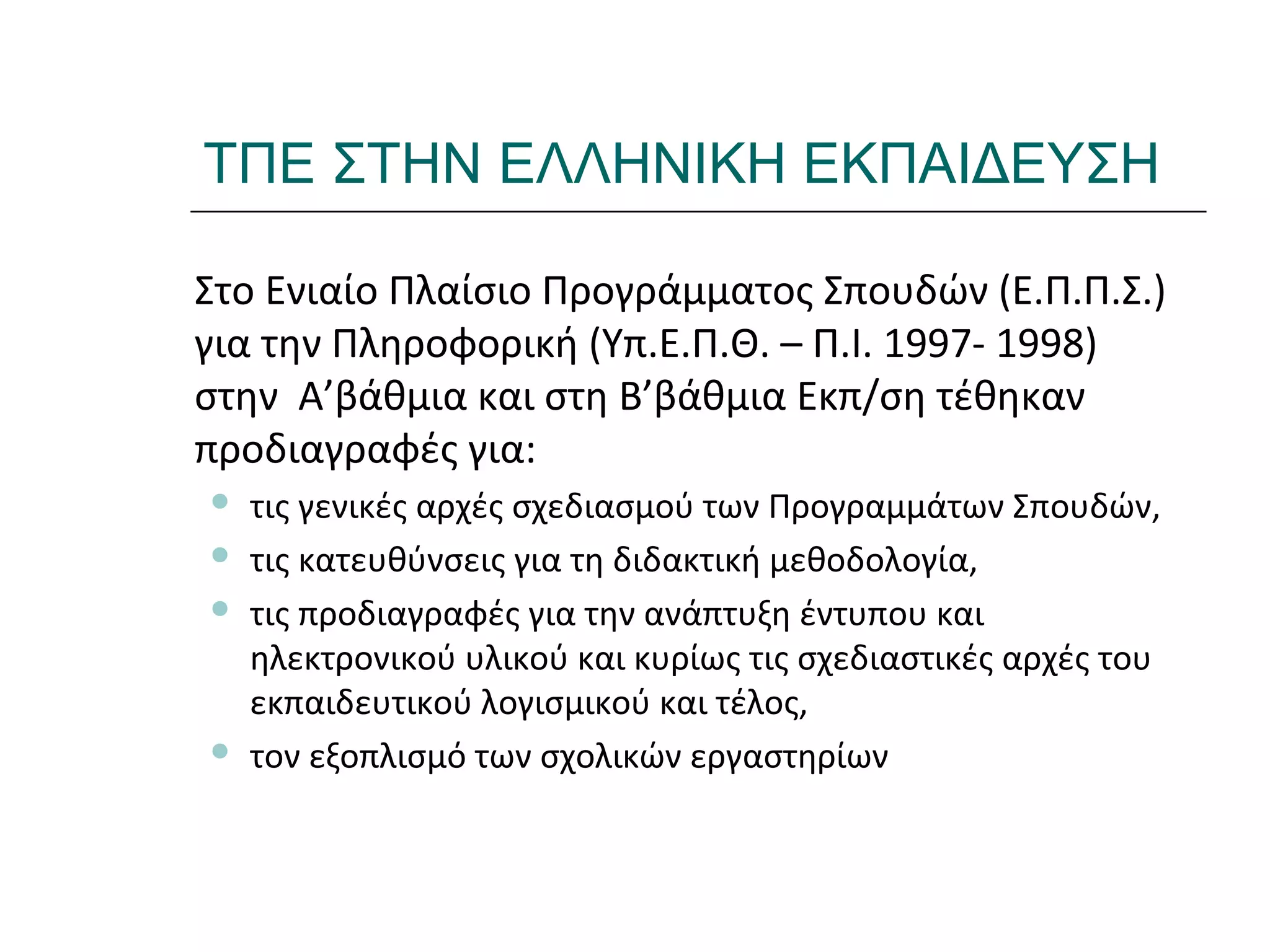 Ι.ΛΕΥΚΟΣ-ΕΠΙΜΟΡΦΩΣΗΒ’ΕΠΙΠΕΔΟΥ
ΤΠΕ ΣΤΗΝ ΕΛΛΗΝΙΚΗ ΕΚΠΑΙΔΕΥΣΗ
Στο Ενιαίο Πλαίσιο Προγράμματος Σπουδών (Ε.Π.Π.Σ.)
για την Πληροφορική (Υπ.Ε.Π.Θ. – Π.Ι. 1997- 1998)
στην Α’βάθμια και στη Β’βάθμια Εκπ/ση τέθηκαν
προδιαγραφές για:
 τις γενικές αρχές σχεδιασμού των Προγραμμάτων Σπουδών,
 τις κατευθύνσεις για τη διδακτική μεθοδολογία,
 τις προδιαγραφές για την ανάπτυξη έντυπου και
ηλεκτρονικού υλικού και κυρίως τις σχεδιαστικές αρχές του
εκπαιδευτικού λογισμικού και τέλος,
 τον εξοπλισμό των σχολικών εργαστηρίων
 