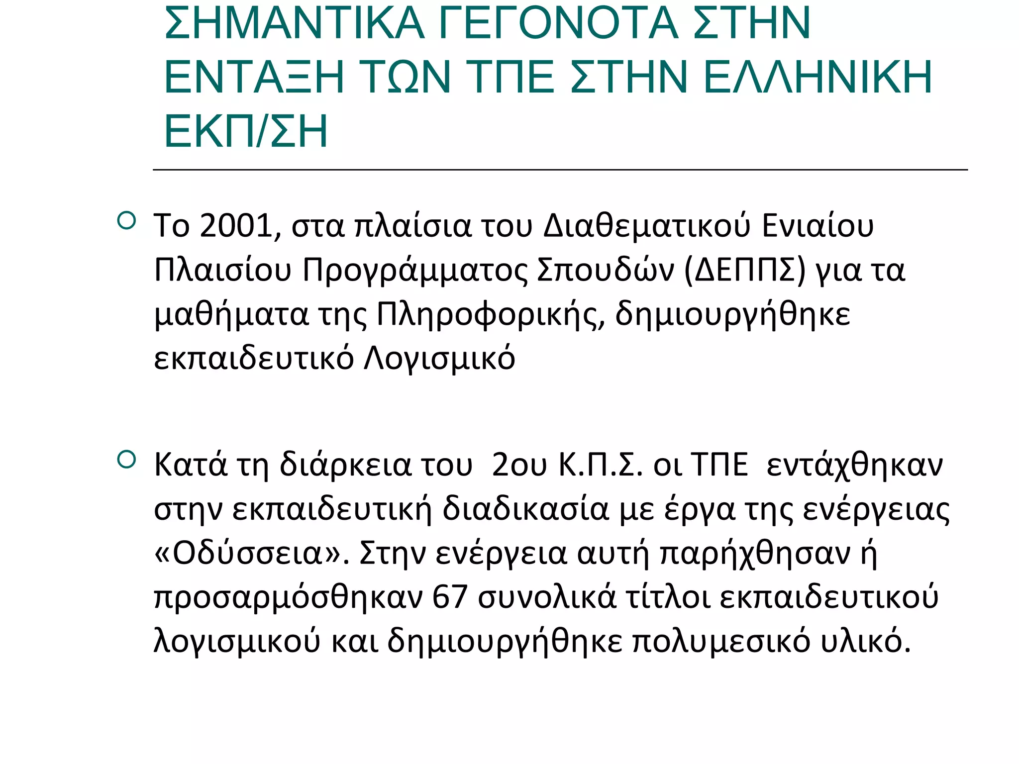 Ι.ΛΕΥΚΟΣ-ΕΠΙΜΟΡΦΩΣΗΒ’ΕΠΙΠΕΔΟΥ
ΣΗΜΑΝΤΙΚΑ ΓΕΓΟΝΟΤΑ ΣΤΗΝ
ΕΝΤΑΞΗ ΤΩΝ ΤΠΕ ΣΤΗΝ ΕΛΛΗΝΙΚΗ
ΕΚΠ/ΣΗ
 Το 2001, στα πλαίσια του Διαθεματικού Ενιαίου
Πλαισίου Προγράμματος Σπουδών (ΔΕΠΠΣ) για τα
μαθήματα της Πληροφορικής, δημιουργήθηκε
εκπαιδευτικό Λογισμικό
 Κατά τη διάρκεια του 2ου Κ.Π.Σ. οι ΤΠΕ εντάχθηκαν
στην εκπαιδευτική διαδικασία με έργα της ενέργειας
«Οδύσσεια». Στην ενέργεια αυτή παρήχθησαν ή
προσαρμόσθηκαν 67 συνολικά τίτλοι εκπαιδευτικού
λογισμικού και δημιουργήθηκε πολυμεσικό υλικό.
 