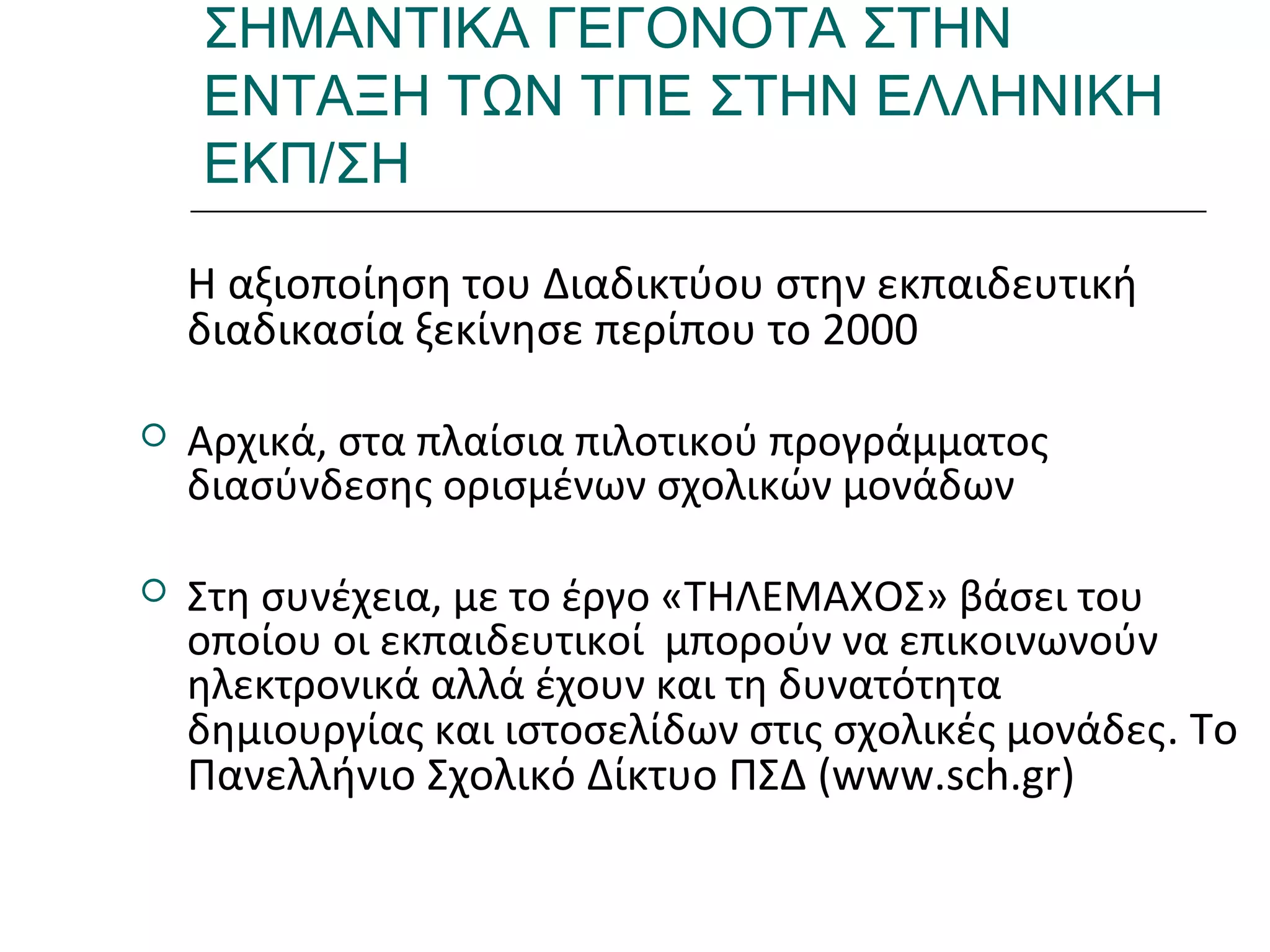 Ι.ΛΕΥΚΟΣ-ΕΠΙΜΟΡΦΩΣΗΒ’ΕΠΙΠΕΔΟΥ
ΣΗΜΑΝΤΙΚΑ ΓΕΓΟΝΟΤΑ ΣΤΗΝ
ΕΝΤΑΞΗ ΤΩΝ ΤΠΕ ΣΤΗΝ ΕΛΛΗΝΙΚΗ
ΕΚΠ/ΣΗ
Η αξιοποίηση του Διαδικτύου στην εκπαιδευτική
διαδικασία ξεκίνησε περίπου το 2000
 Αρχικά, στα πλαίσια πιλοτικού προγράμματος
διασύνδεσης ορισμένων σχολικών μονάδων
 Στη συνέχεια, με το έργο «ΤΗΛΕΜΑΧΟΣ» βάσει του
οποίου οι εκπαιδευτικοί μπορούν να επικοινωνούν
ηλεκτρονικά αλλά έχουν και τη δυνατότητα
δημιουργίας και ιστοσελίδων στις σχολικές μονάδες. Το
Πανελλήνιο Σχολικό Δίκτυο ΠΣΔ (www.sch.gr)
 