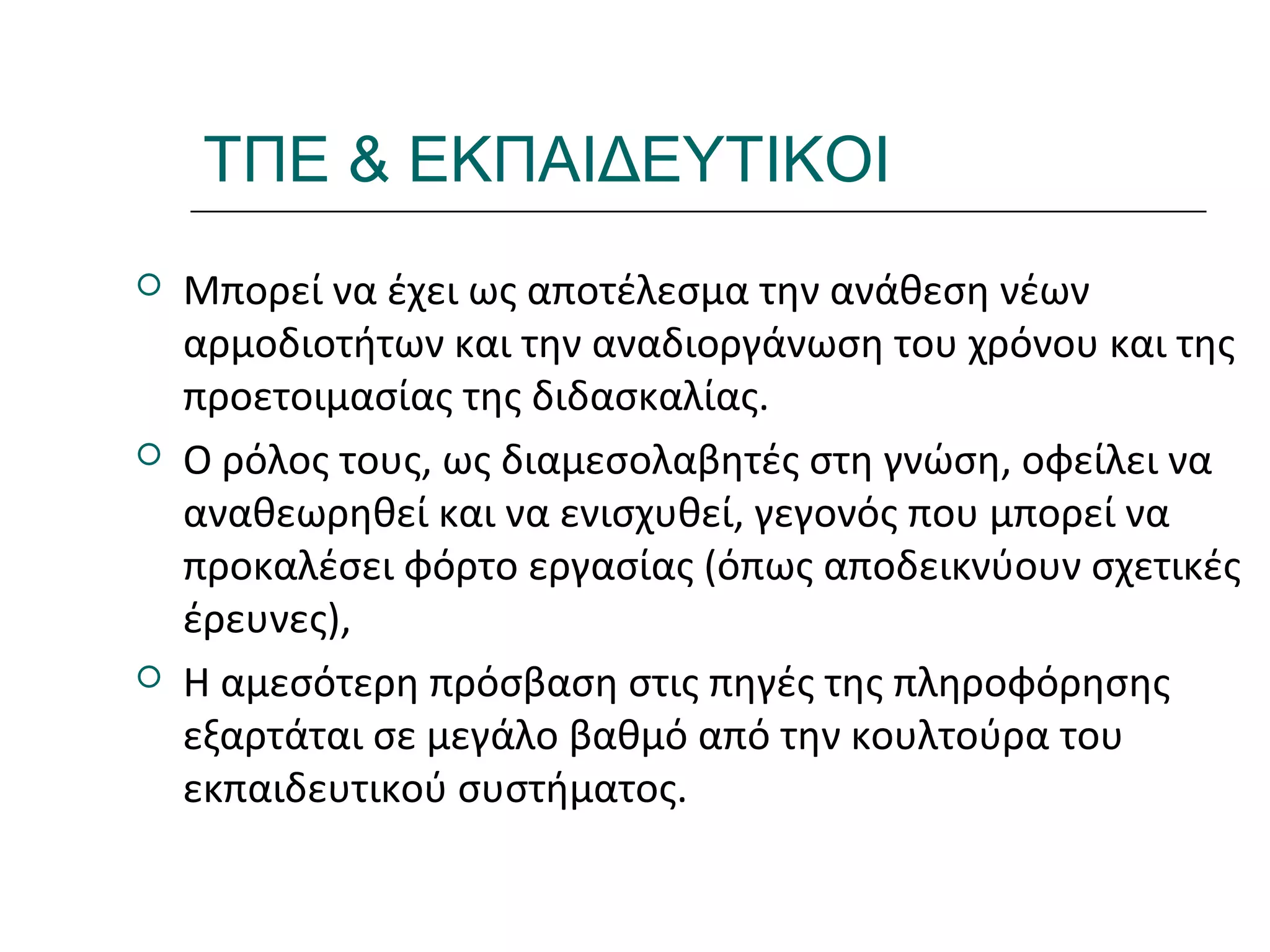 Ι.ΛΕΥΚΟΣ-ΕΠΙΜΟΡΦΩΣΗΒ’ΕΠΙΠΕΔΟΥ
ΤΠΕ & ΕΚΠΑΙΔΕΥΤΙΚΟΙ
 Μπορεί να έχει ως αποτέλεσμα την ανάθεση νέων
αρμοδιοτήτων και την αναδιοργάνωση του χρόνου και της
προετοιμασίας της διδασκαλίας.
 Ο ρόλος τους, ως διαμεσολαβητές στη γνώση, οφείλει να
αναθεωρηθεί και να ενισχυθεί, γεγονός που μπορεί να
προκαλέσει φόρτο εργασίας (όπως αποδεικνύουν σχετικές
έρευνες),
 Η αμεσότερη πρόσβαση στις πηγές της πληροφόρησης
εξαρτάται σε μεγάλο βαθμό από την κουλτούρα του
εκπαιδευτικού συστήματος.
 