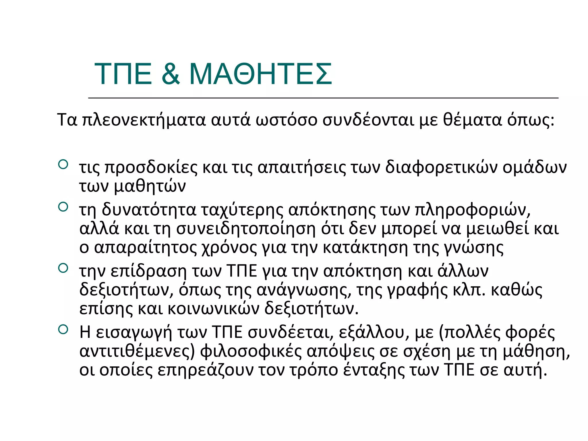 Ι.ΛΕΥΚΟΣ-ΕΠΙΜΟΡΦΩΣΗΒ’ΕΠΙΠΕΔΟΥ
ΤΠΕ & ΜΑΘΗΤΕΣ
Τα πλεονεκτήματα αυτά ωστόσο συνδέονται με θέματα όπως:
 τις προσδοκίες και τις απαιτήσεις των διαφορετικών ομάδων
των μαθητών
 τη δυνατότητα ταχύτερης απόκτησης των πληροφοριών,
αλλά και τη συνειδητοποίηση ότι δεν μπορεί να μειωθεί και
ο απαραίτητος χρόνος για την κατάκτηση της γνώσης
 την επίδραση των ΤΠΕ για την απόκτηση και άλλων
δεξιοτήτων, όπως της ανάγνωσης, της γραφής κλπ. καθώς
επίσης και κοινωνικών δεξιοτήτων.
 Η εισαγωγή των ΤΠΕ συνδέεται, εξάλλου, με (πολλές φορές
αντιτιθέμενες) φιλοσοφικές απόψεις σε σχέση με τη μάθηση,
οι οποίες επηρεάζουν τον τρόπο ένταξης των ΤΠΕ σε αυτή.
 