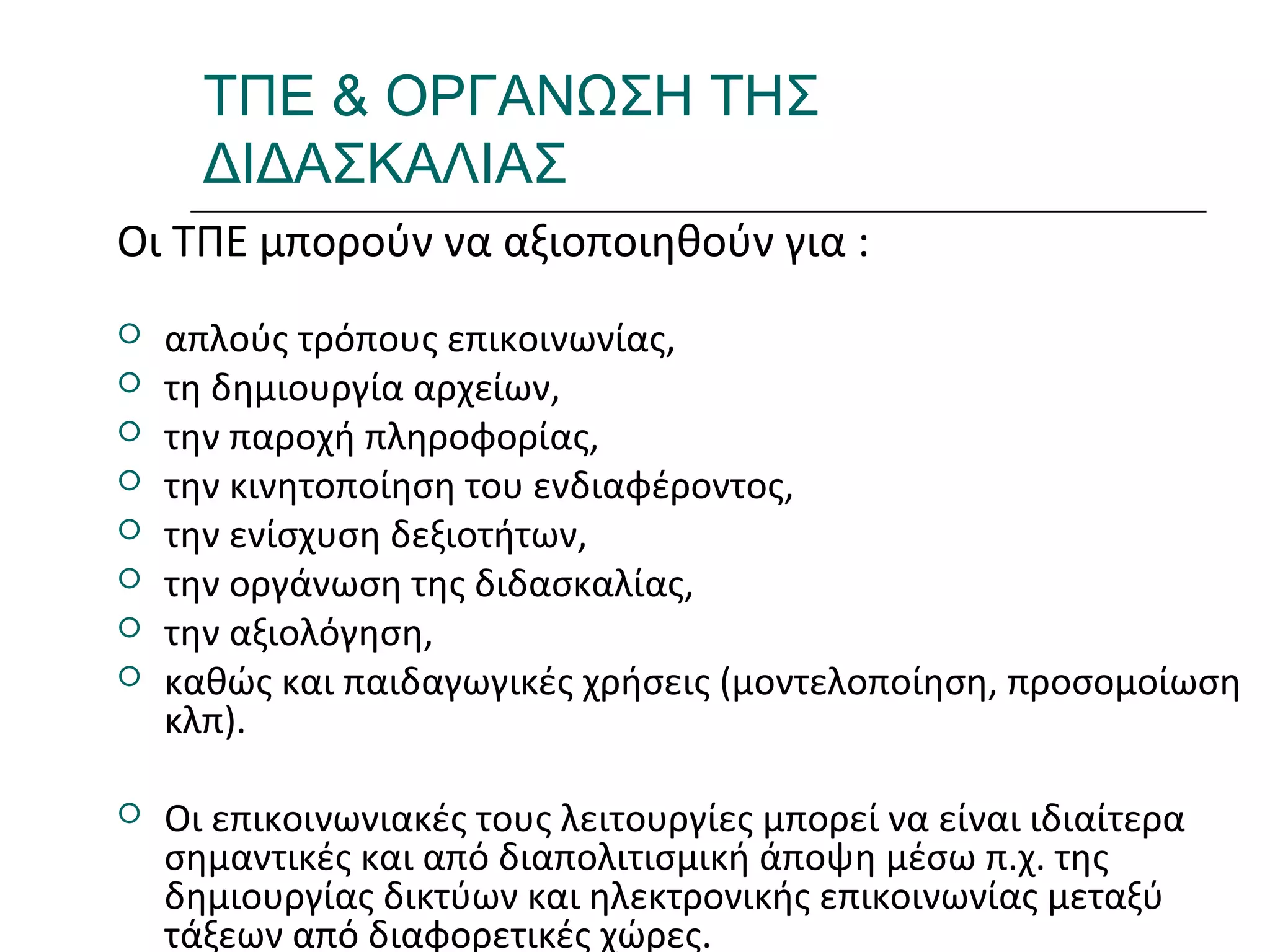 Ι.ΛΕΥΚΟΣ-ΕΠΙΜΟΡΦΩΣΗΒ’ΕΠΙΠΕΔΟΥ
ΤΠΕ & ΟΡΓΑΝΩΣΗ ΤΗΣ
ΔΙΔΑΣΚΑΛΙΑΣ
Οι ΤΠΕ μπορούν να αξιοποιηθούν για :
 απλούς τρόπους επικοινωνίας,
 τη δημιουργία αρχείων,
 την παροχή πληροφορίας,
 την κινητοποίηση του ενδιαφέροντος,
 την ενίσχυση δεξιοτήτων,
 την οργάνωση της διδασκαλίας,
 την αξιολόγηση,
 καθώς και παιδαγωγικές χρήσεις (μοντελοποίηση, προσομοίωση
κλπ).
 Οι επικοινωνιακές τους λειτουργίες μπορεί να είναι ιδιαίτερα
σημαντικές και από διαπολιτισμική άποψη μέσω π.χ. της
δημιουργίας δικτύων και ηλεκτρονικής επικοινωνίας μεταξύ
τάξεων από διαφορετικές χώρες.
 