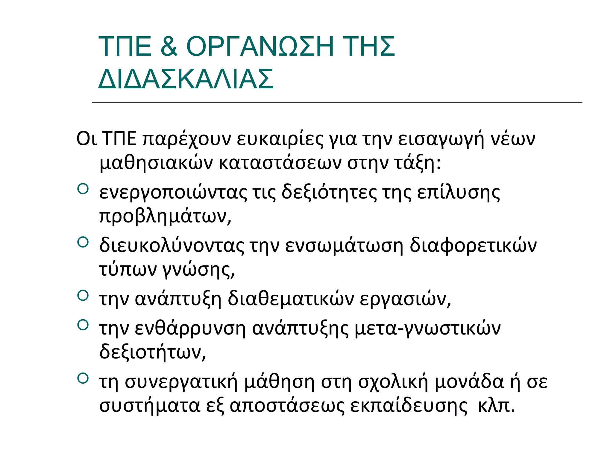 Ι.ΛΕΥΚΟΣ-ΕΠΙΜΟΡΦΩΣΗΒ’ΕΠΙΠΕΔΟΥ
ΤΠΕ & ΟΡΓΑΝΩΣΗ ΤΗΣ
ΔΙΔΑΣΚΑΛΙΑΣ
Οι ΤΠΕ παρέχουν ευκαιρίες για την εισαγωγή νέων
μαθησιακών καταστάσεων στην τάξη:
 ενεργοποιώντας τις δεξιότητες της επίλυσης
προβλημάτων,
 διευκολύνοντας την ενσωμάτωση διαφορετικών
τύπων γνώσης,
 την ανάπτυξη διαθεματικών εργασιών,
 την ενθάρρυνση ανάπτυξης μετα-γνωστικών
δεξιοτήτων,
 τη συνεργατική μάθηση στη σχολική μονάδα ή σε
συστήματα εξ αποστάσεως εκπαίδευσης κλπ.
 