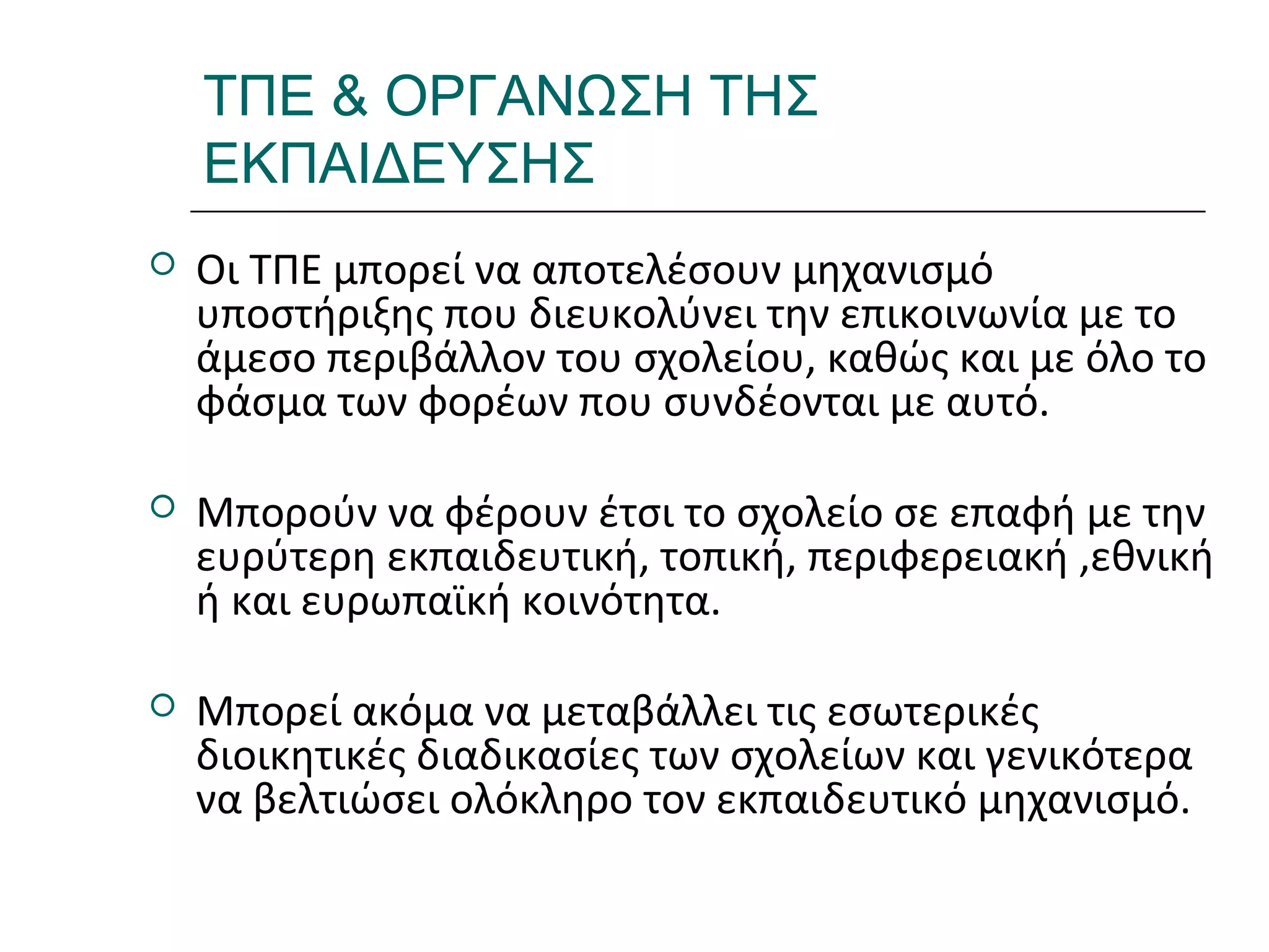 Ι.ΛΕΥΚΟΣ-ΕΠΙΜΟΡΦΩΣΗΒ’ΕΠΙΠΕΔΟΥ
ΤΠΕ & ΟΡΓΑΝΩΣΗ ΤΗΣ
ΕΚΠΑΙΔΕΥΣΗΣ
 Οι ΤΠΕ μπορεί να αποτελέσουν μηχανισμό
υποστήριξης που διευκολύνει την επικοινωνία με το
άμεσο περιβάλλον του σχολείου, καθώς και με όλο το
φάσμα των φορέων που συνδέονται με αυτό.
 Μπορούν να φέρουν έτσι το σχολείο σε επαφή με την
ευρύτερη εκπαιδευτική, τοπική, περιφερειακή ,εθνική
ή και ευρωπαϊκή κοινότητα.
 Μπορεί ακόμα να μεταβάλλει τις εσωτερικές
διοικητικές διαδικασίες των σχολείων και γενικότερα
να βελτιώσει ολόκληρο τον εκπαιδευτικό μηχανισμό.
 