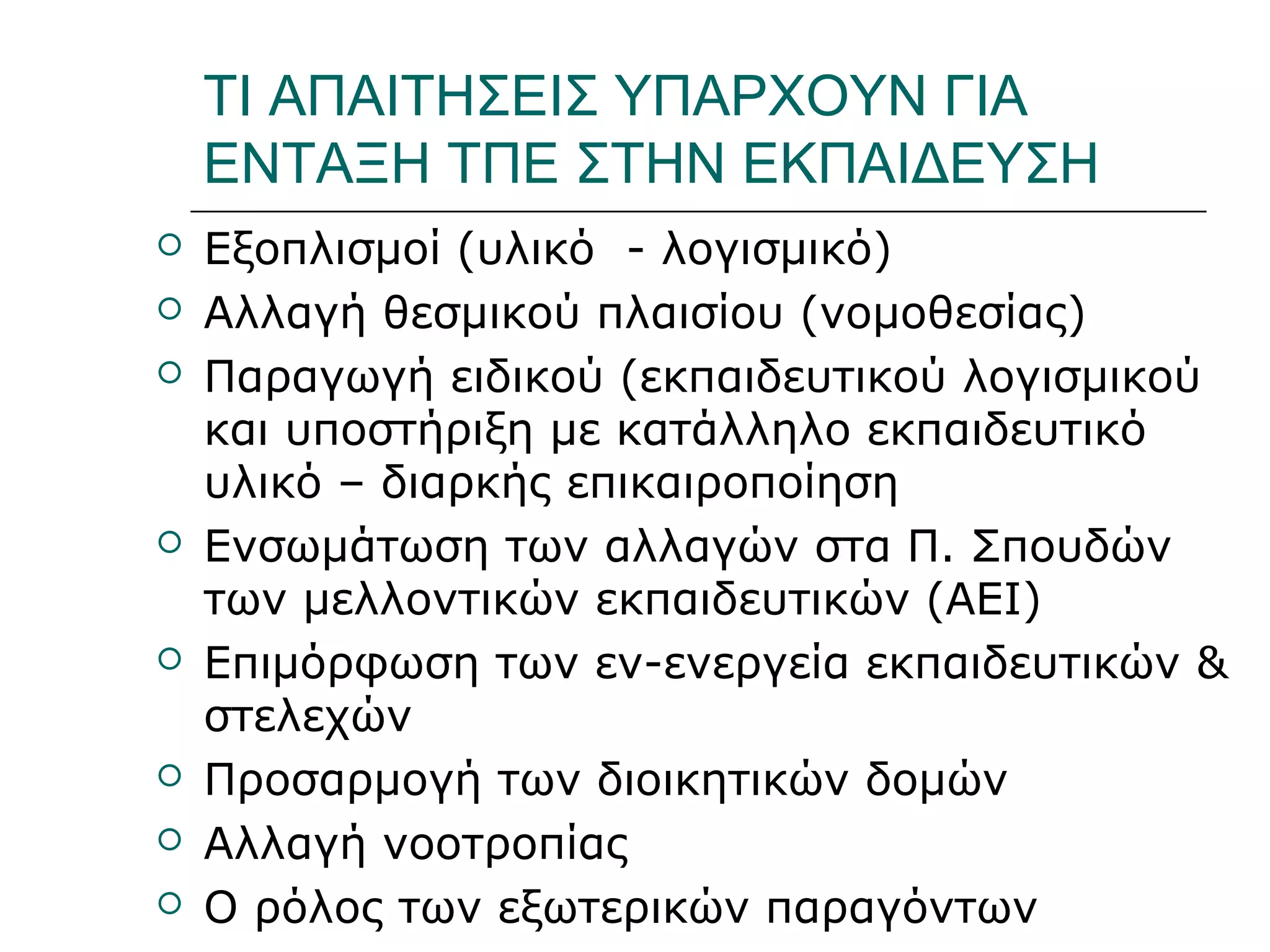 Ι.ΛΕΥΚΟΣ-ΕΠΙΜΟΡΦΩΣΗΒ’ΕΠΙΠΕΔΟΥ
ΤΙ ΑΠΑΙΤΗΣΕΙΣ ΥΠΑΡΧΟΥΝ ΓΙΑ
ΕΝΤΑΞΗ ΤΠΕ ΣΤΗΝ ΕΚΠΑΙΔΕΥΣΗ
 Εξοπλισμοί (υλικό - λογισμικό)
 Αλλαγή θεσμικού πλαισίου (νομοθεσίας)
 Παραγωγή ειδικού (εκπαιδευτικού λογισμικού
και υποστήριξη με κατάλληλο εκπαιδευτικό
υλικό – διαρκής επικαιροποίηση
 Ενσωμάτωση των αλλαγών στα Π. Σπουδών
των μελλοντικών εκπαιδευτικών (ΑΕΙ)
 Επιμόρφωση των εν-ενεργεία εκπαιδευτικών &
στελεχών
 Προσαρμογή των διοικητικών δομών
 Αλλαγή νοοτροπίας
 Ο ρόλος των εξωτερικών παραγόντων
 
