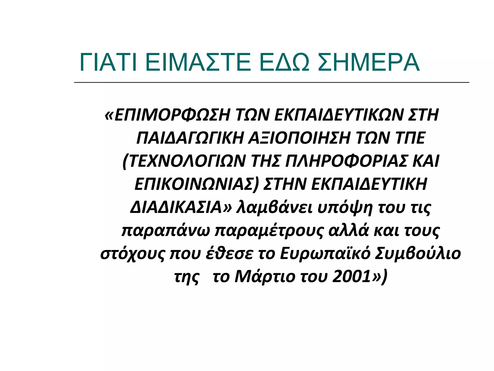 Ι.ΛΕΥΚΟΣ-ΕΠΙΜΟΡΦΩΣΗΒ’ΕΠΙΠΕΔΟΥ
ΓΙΑΤΙ ΕΙΜΑΣΤΕ ΕΔΩ ΣΗΜΕΡΑ
«ΕΠΙΜΟΡΦΩΣΗ ΤΩΝ ΕΚΠΑΙΔΕΥΤΙΚΩΝ ΣΤΗ
ΠΑΙΔΑΓΩΓΙΚΗ ΑΞΙΟΠΟΙΗΣΗ ΤΩΝ ΤΠΕ
(ΤΕΧΝΟΛΟΓΙΩΝ ΤΗΣ ΠΛΗΡΟΦΟΡΙΑΣ ΚΑΙ
ΕΠΙΚΟΙΝΩΝΙΑΣ) ΣΤΗΝ ΕΚΠΑΙΔΕΥΤΙΚΗ
ΔΙΑΔΙΚΑΣΙΑ» λαμβάνει υπόψη του τις
παραπάνω παραμέτρους αλλά και τους
στόχους που έθεσε το Ευρωπαϊκό Συμβούλιο
της το Μάρτιο του 2001»)
 