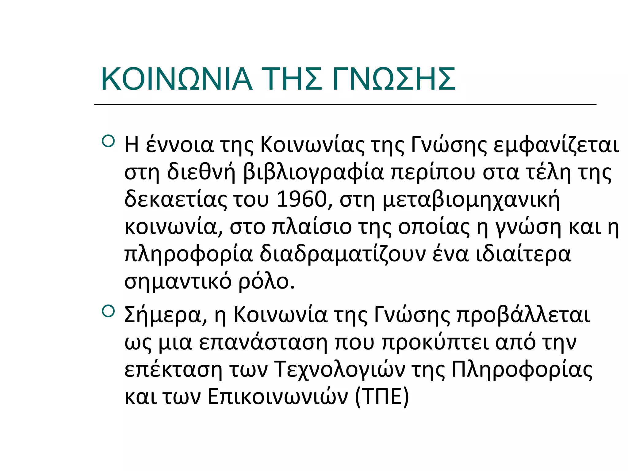 Ι.ΛΕΥΚΟΣ-ΕΠΙΜΟΡΦΩΣΗΒ’ΕΠΙΠΕΔΟΥ
ΚΟΙΝΩΝΙΑ ΤΗΣ ΓΝΩΣΗΣ
 Η έννοια της Κοινωνίας της Γνώσης εμφανίζεται
στη διεθνή βιβλιογραφία περίπου στα τέλη της
δεκαετίας του 1960, στη μεταβιομηχανική
κοινωνία, στο πλαίσιο της οποίας η γνώση και η
πληροφορία διαδραματίζουν ένα ιδιαίτερα
σημαντικό ρόλο.
 Σήμερα, η Κοινωνία της Γνώσης προβάλλεται
ως μια επανάσταση που προκύπτει από την
επέκταση των Τεχνολογιών της Πληροφορίας
και των Επικοινωνιών (ΤΠΕ)
 