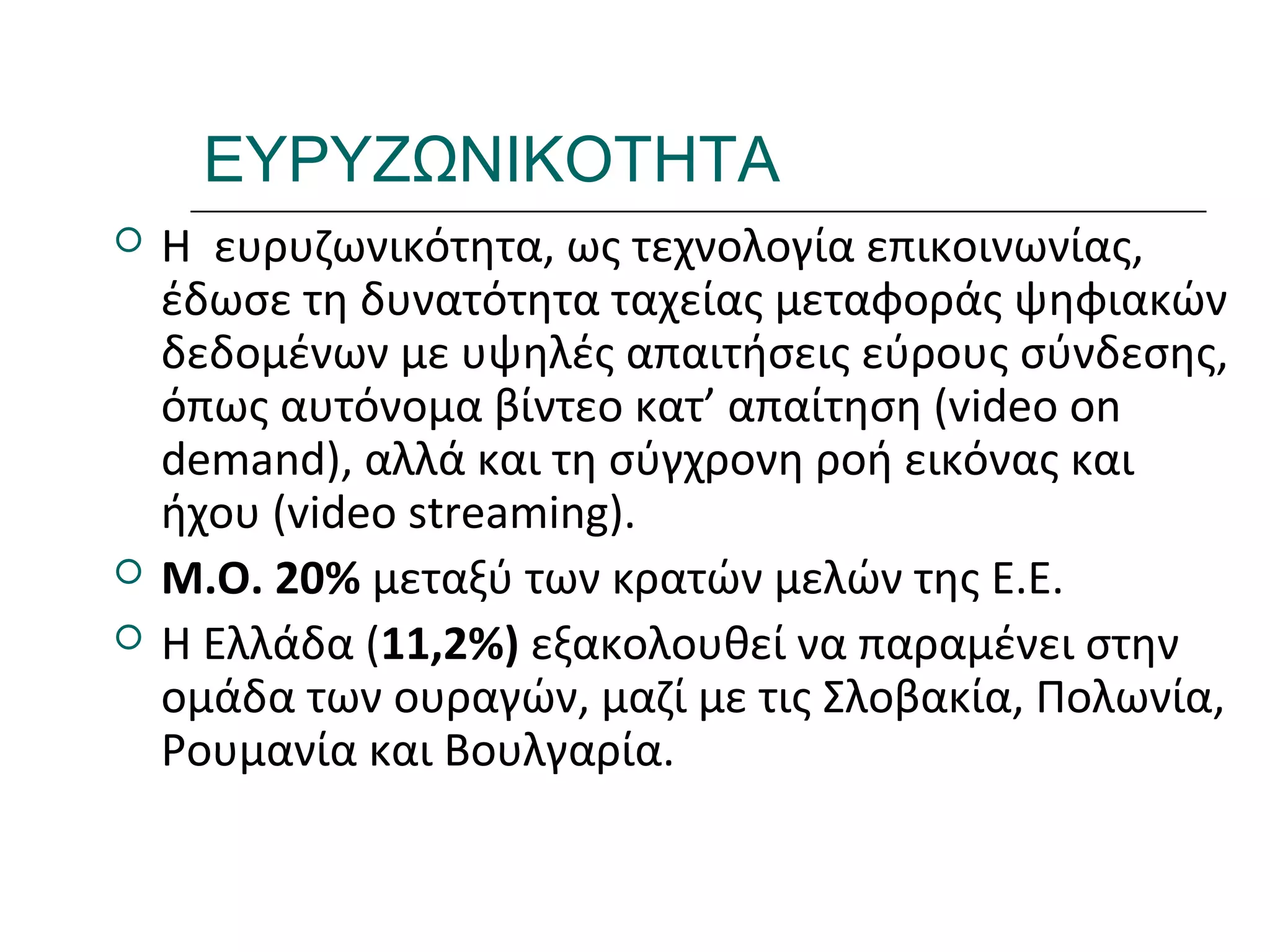 Ι.ΛΕΥΚΟΣ-ΕΠΙΜΟΡΦΩΣΗΒ’ΕΠΙΠΕΔΟΥ
ΕΥΡΥΖΩΝΙΚΟΤΗΤΑ
 Η ευρυζωνικότητα, ως τεχνολογία επικοινωνίας,
έδωσε τη δυνατότητα ταχείας μεταφοράς ψηφιακών
δεδομένων με υψηλές απαιτήσεις εύρους σύνδεσης,
όπως αυτόνομα βίντεο κατ’ απαίτηση (video on
demand), αλλά και τη σύγχρονη ροή εικόνας και
ήχου (video streaming).
 Μ.Ο. 20% μεταξύ των κρατών μελών της Ε.Ε.
 Η Ελλάδα (11,2%) εξακολουθεί να παραμένει στην
ομάδα των ουραγών, μαζί με τις Σλοβακία, Πολωνία,
Ρουμανία και Βουλγαρία.
 