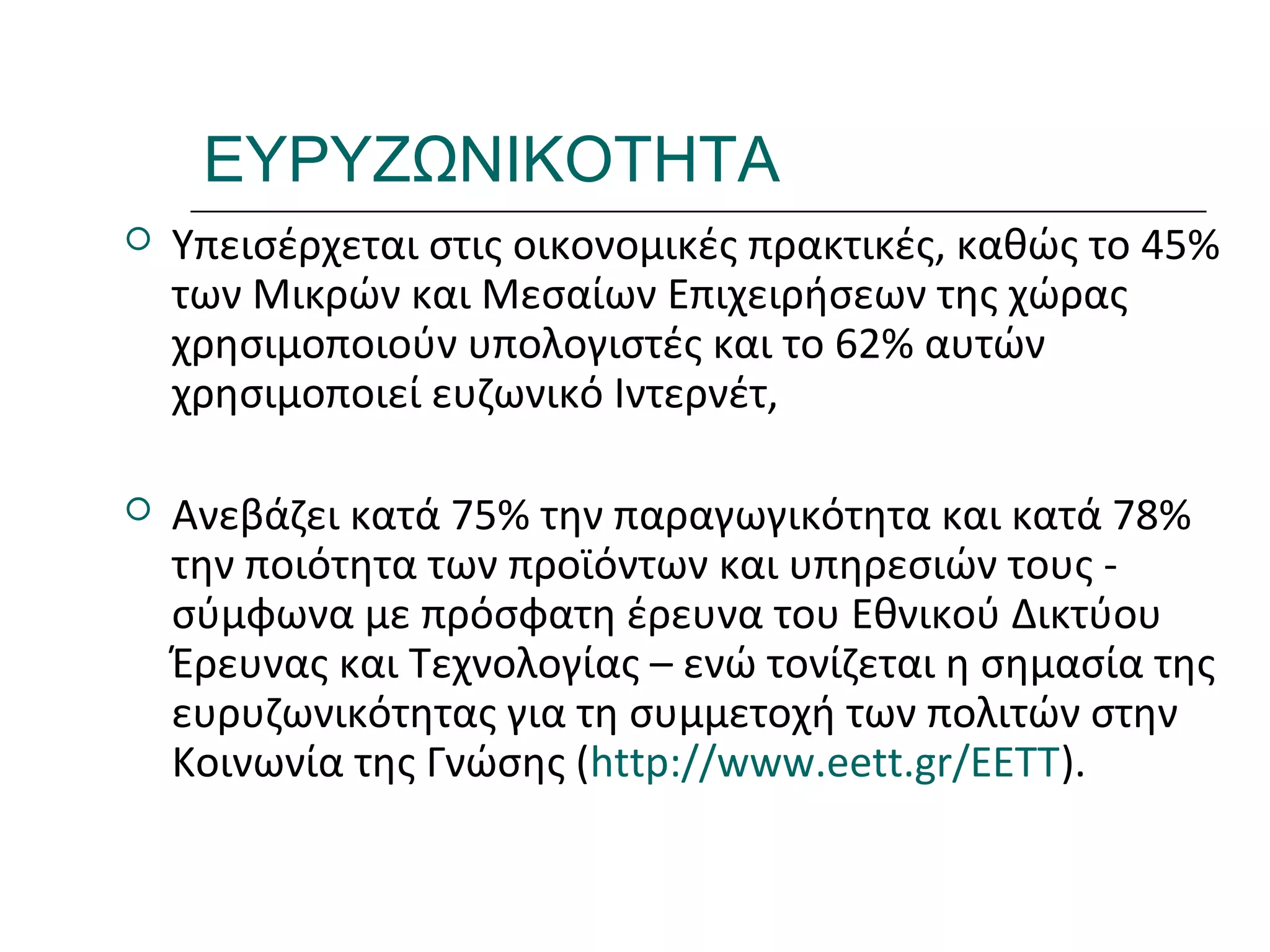 Ι.ΛΕΥΚΟΣ-ΕΠΙΜΟΡΦΩΣΗΒ’ΕΠΙΠΕΔΟΥ
ΕΥΡΥΖΩΝΙΚΟΤΗΤΑ
 Υπεισέρχεται στις οικονομικές πρακτικές, καθώς το 45%
των Μικρών και Μεσαίων Επιχειρήσεων της χώρας
χρησιμοποιούν υπολογιστές και το 62% αυτών
χρησιμοποιεί ευζωνικό Ιντερνέτ,
 Ανεβάζει κατά 75% την παραγωγικότητα και κατά 78%
την ποιότητα των προϊόντων και υπηρεσιών τους -
σύμφωνα με πρόσφατη έρευνα του Εθνικού Δικτύου
Έρευνας και Τεχνολογίας – ενώ τονίζεται η σημασία της
ευρυζωνικότητας για τη συμμετοχή των πολιτών στην
Κοινωνία της Γνώσης (http://www.eett.gr/EETT).
 