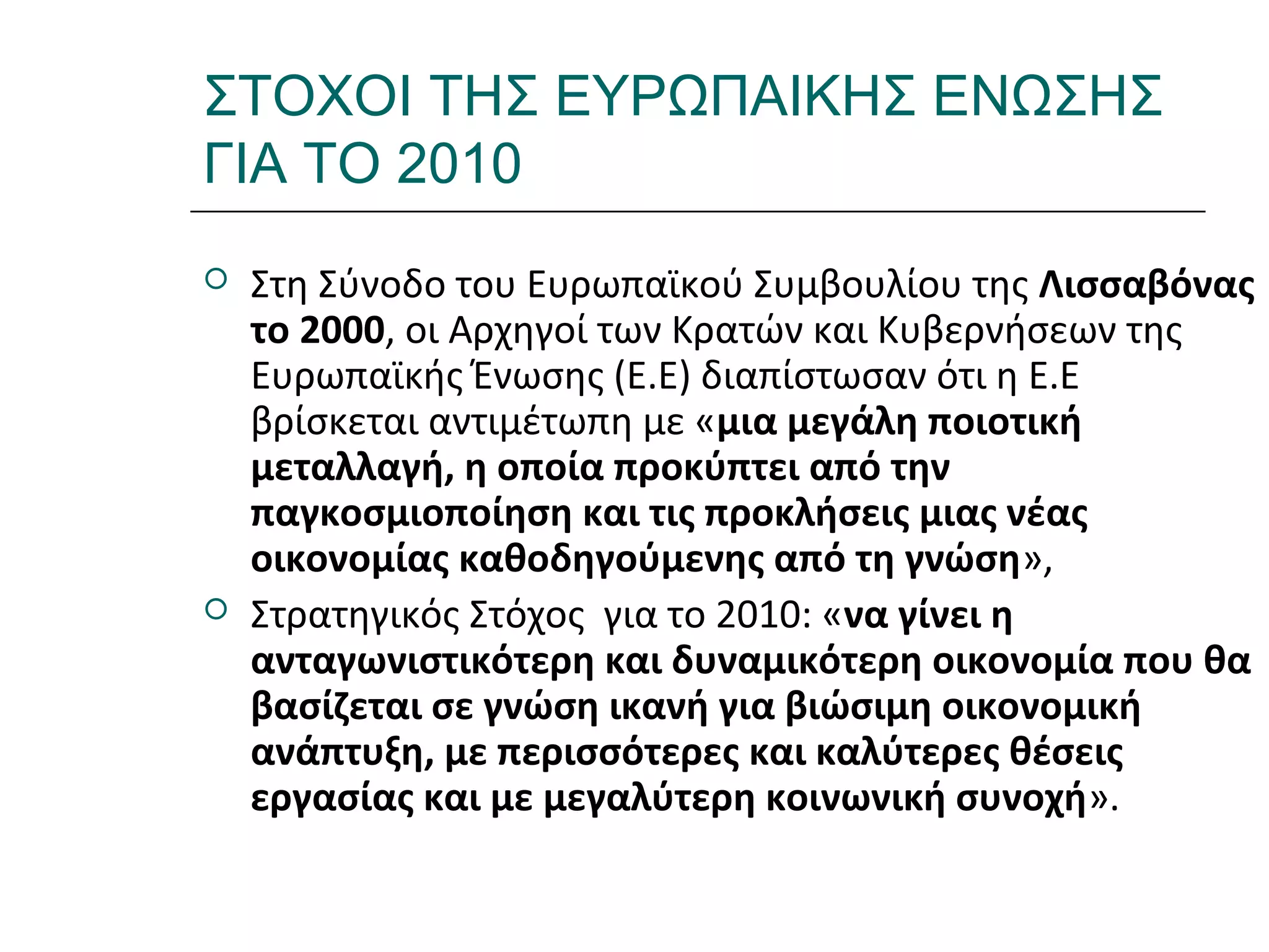 Ι.ΛΕΥΚΟΣ-ΕΠΙΜΟΡΦΩΣΗΒ’ΕΠΙΠΕΔΟΥ
ΣΤΟΧΟΙ ΤΗΣ ΕΥΡΩΠΑΙΚΗΣ ΕΝΩΣΗΣ
ΓΙΑ ΤΟ 2010
 Στη Σύνοδο του Ευρωπαϊκού Συμβουλίου της Λισσαβόνας
το 2000, οι Αρχηγοί των Κρατών και Κυβερνήσεων της
Ευρωπαϊκής Ένωσης (Ε.Ε) διαπίστωσαν ότι η Ε.Ε
βρίσκεται αντιμέτωπη µε «µια μεγάλη ποιοτική
μεταλλαγή, η οποία προκύπτει από την
παγκοσμιοποίηση και τις προκλήσεις μιας νέας
οικονομίας καθοδηγούμενης από τη γνώση»,
 Στρατηγικός Στόχος για το 2010: «να γίνει η
ανταγωνιστικότερη και δυναμικότερη οικονομία που θα
βασίζεται σε γνώση ικανή για βιώσιμη οικονομική
ανάπτυξη, µε περισσότερες και καλύτερες θέσεις
εργασίας και µε μεγαλύτερη κοινωνική συνοχή».
 