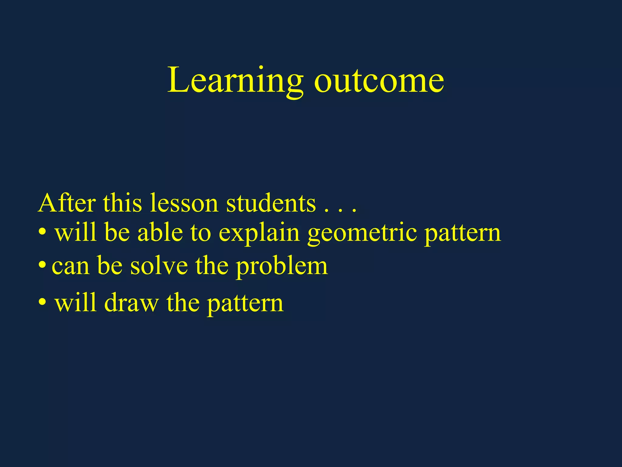 Learning outcome
After this lesson students . . .
• will be able to explain geometric pattern
• can be solve the problem
• will draw the pattern