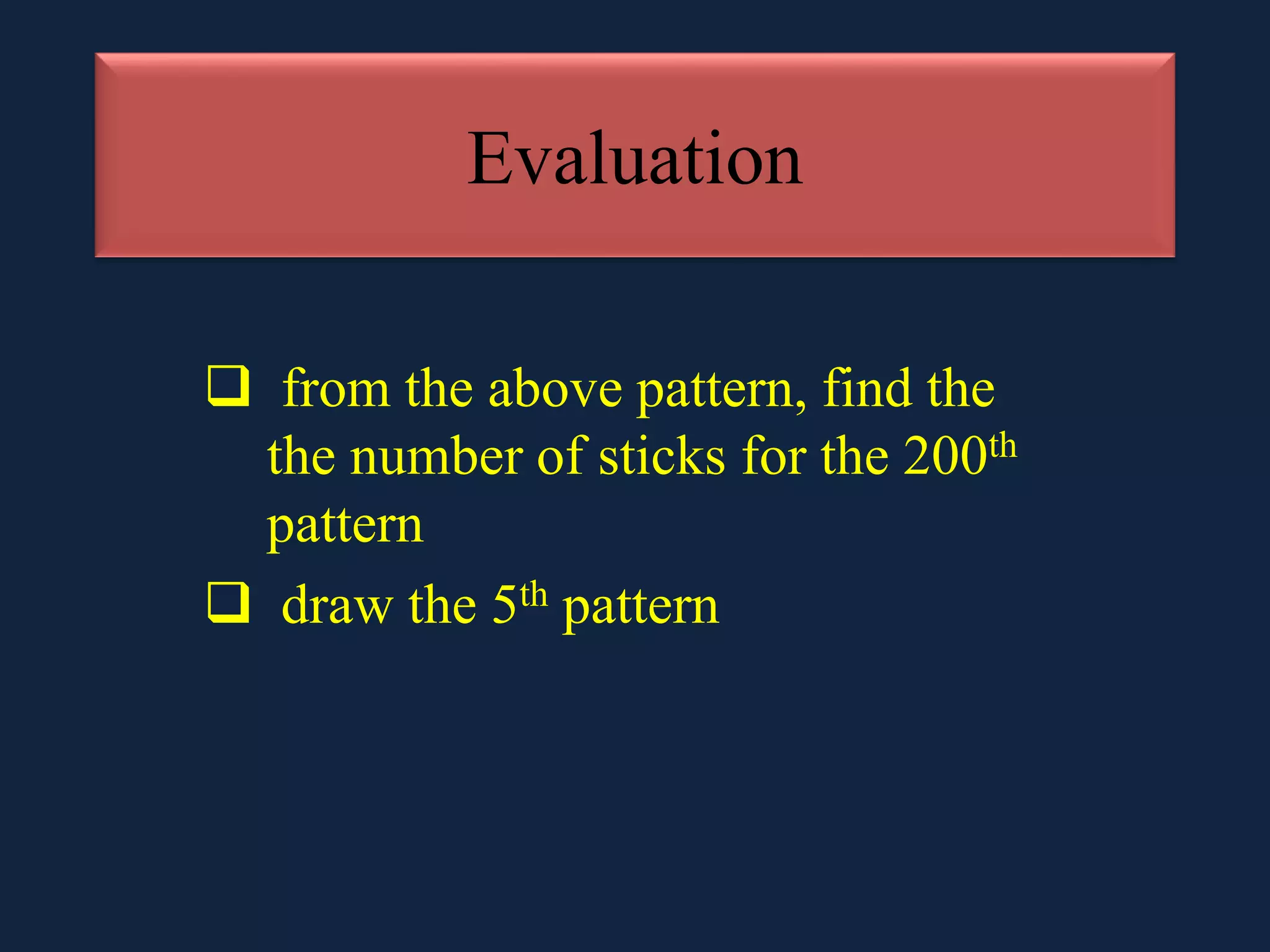 Evaluation
from the above pattern, find the
the number of sticks for the 200th
pattern
draw the 5th pattern