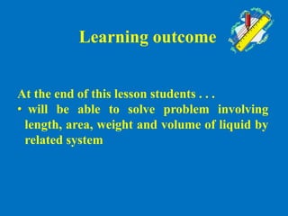 Learning outcome
At the end of this lesson students . . .
• will be able to solve problem involving
length, area, weight and volume of liquid by
related system