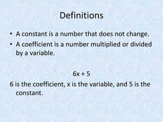 Definitions
• A constant is a number that does not change.
• A coefficient is a number multiplied or divided
by a variable.
6x + 5
6 is the coefficient, x is the variable, and 5 is the
constant.
 