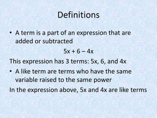 Definitions
• A term is a part of an expression that are
added or subtracted
5x + 6 – 4x
This expression has 3 terms: 5x, 6, and 4x
• A like term are terms who have the same
variable raised to the same power
In the expression above, 5x and 4x are like terms
 