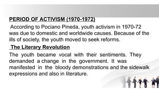 PERIOD OF ACTIVISM (1970-1972)
According to Pociano Pineda, youth activism in 1970-72
was due to domestic and worldwide causes. Because of the
ills of society, the youth moved to seek reforms.
The Literary Revolution
The youth became vocal with their sentiments. They
demanded a change in the government. It was
manifested in the bloody demonstrations and the sidewalk
expressions and also in literature.
 