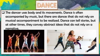 ❑ The dancer uses body and its movements. Dance is often
accompanied by music, but there are dances that do not rely on
musical accompaniment to be realized. Dance can tell stories, but
at other times, they convey abstract ideas that do not rely on a
narrative.
 