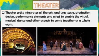 ❑ Theater artist integrates all the arts and uses stage, production
design, performance elements and script to enable the visual,
musical, dance and other aspects to come together as a whole
work.
 