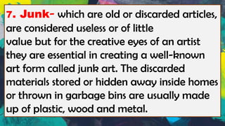7. Junk- which are old or discarded articles,
are considered useless or of little
value but for the creative eyes of an artist
they are essential in creating a well-known
art form called junk art. The discarded
materials stored or hidden away inside homes
or thrown in garbage bins are usually made
up of plastic, wood and metal.
 