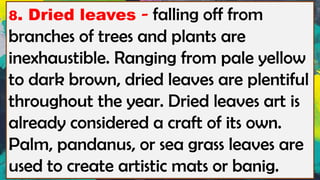 8. Dried leaves - falling off from
branches of trees and plants are
inexhaustible. Ranging from pale yellow
to dark brown, dried leaves are plentiful
throughout the year. Dried leaves art is
already considered a craft of its own.
Palm, pandanus, or sea grass leaves are
used to create artistic mats or banig.
 