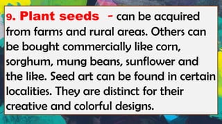 9. Plant seeds - can be acquired
from farms and rural areas. Others can
be bought commercially like corn,
sorghum, mung beans, sunflower and
the like. Seed art can be found in certain
localities. They are distinct for their
creative and colorful designs.
 
