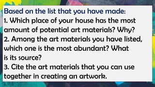 Based on the list that you have made:
1. Which place of your house has the most
amount of potential art materials? Why?
2. Among the art materials you have listed,
which one is the most abundant? What
is its source?
3. Cite the art materials that you can use
together in creating an artwork.
 