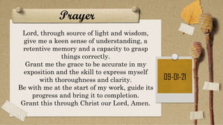Prayer
09-01-21
Lord, through source of light and wisdom,
give me a keen sense of understanding, a
retentive memory and a capacity to grasp
things correctly.
Grant me the grace to be accurate in my
exposition and the skill to express myself
with thoroughness and clarity.
Be with me at the start of my work, guide its
progress and bring it to completion.
Grant this through Christ our Lord, Amen.
 