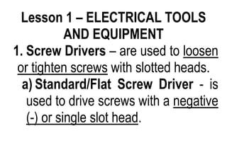 Lesson 1 – ELECTRICAL TOOLS
AND EQUIPMENT
1. Screw Drivers – are used to loosen
or tighten screws with slotted heads.
a) Standard/Flat Screw Driver - is
used to drive screws with a negative
(-) or single slot head.
 