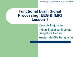 Functional Brain Signal
Processing: EEG & fMRI
Lesson 1
Kaushik Majumdar
Indian Statistical Institute
Bangalore Center
kmajumdar@isibang.ac.in
M.Tech. (CS), Semester III, Course B50
 