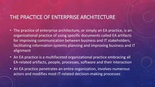 THE PRACTICE OF ENTERPRISE ARCHITECTURE
• The practice of enterprise architecture, or simply an EA practice, is an
organizational practice of using specific documents called EA artifacts
for improving communication between business and IT stakeholders,
facilitating information systems planning and improving business and IT
alignment
• An EA practice is a multifaceted organizational practice embracing all
EA-related artifacts, people, processes, software and their interaction
• An EA practice penetrates an entire organization, involves numerous
actors and modifies most IT-related decision-making processes
 