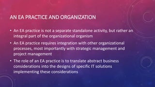 AN EA PRACTICE AND ORGANIZATION
• An EA practice is not a separate standalone activity, but rather an
integral part of the organizational organism
• An EA practice requires integration with other organizational
processes, most importantly with strategic management and
project management
• The role of an EA practice is to translate abstract business
considerations into the designs of specific IT solutions
implementing these considerations
 