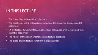 IN THIS LECTURE
• The concept of enterprise architecture
• The practice of using enterprise architecture for improving business and IT
alignment
• EA artifacts as fundamental components of enterprise architecture and their
essential properties
• The role of architects in enterprise architecture practices
• The place of architecture functions in organizations
 