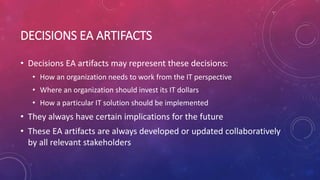 DECISIONS EA ARTIFACTS
• Decisions EA artifacts may represent these decisions:
• How an organization needs to work from the IT perspective
• Where an organization should invest its IT dollars
• How a particular IT solution should be implemented
• They always have certain implications for the future
• These EA artifacts are always developed or updated collaboratively
by all relevant stakeholders
 