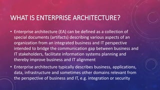 WHAT IS ENTERPRISE ARCHITECTURE?
• Enterprise architecture (EA) can be defined as a collection of
special documents (artifacts) describing various aspects of an
organization from an integrated business and IT perspective
intended to bridge the communication gap between business and
IT stakeholders, facilitate information systems planning and
thereby improve business and IT alignment
• Enterprise architecture typically describes business, applications,
data, infrastructure and sometimes other domains relevant from
the perspective of business and IT, e.g. integration or security
 