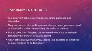 TEMPORARY EA ARTIFACTS
• Temporary EA artifacts are transitory, single-purposed and
disposable
• They are created at specific moments for particular purposes, used
as intended and then immediately discarded or archived
• Due to their short lifespan, the very need to update or maintain
temporary EA artifacts is usually absent
• All EA artifacts covering narrow scopes (e.g. separate IT initiatives
or projects) tend to be temporary
 
