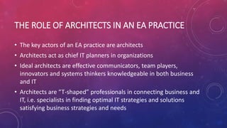 THE ROLE OF ARCHITECTS IN AN EA PRACTICE
• The key actors of an EA practice are architects
• Architects act as chief IT planners in organizations
• Ideal architects are effective communicators, team players,
innovators and systems thinkers knowledgeable in both business
and IT
• Architects are “T-shaped” professionals in connecting business and
IT, i.e. specialists in finding optimal IT strategies and solutions
satisfying business strategies and needs
 