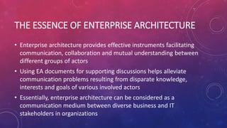 THE ESSENCE OF ENTERPRISE ARCHITECTURE
• Enterprise architecture provides effective instruments facilitating
communication, collaboration and mutual understanding between
different groups of actors
• Using EA documents for supporting discussions helps alleviate
communication problems resulting from disparate knowledge,
interests and goals of various involved actors
• Essentially, enterprise architecture can be considered as a
communication medium between diverse business and IT
stakeholders in organizations
 