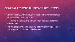 GENERAL RESPONSIBILITIES OF ARCHITECTS
• Communicating with various business and IT stakeholders and
understanding their concerns
• Facilitating the dialog and conversation between different
stakeholders
• Finding, proposing and discussing optimal planning decisions
satisfying the concerns of stakeholders
 