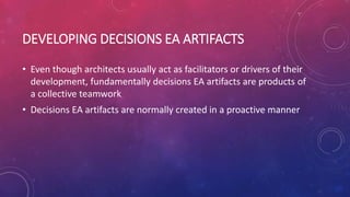 DEVELOPING DECISIONS EA ARTIFACTS
• Even though architects usually act as facilitators or drivers of their
development, fundamentally decisions EA artifacts are products of
a collective teamwork
• Decisions EA artifacts are normally created in a proactive manner
 