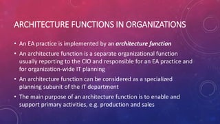ARCHITECTURE FUNCTIONS IN ORGANIZATIONS
• An EA practice is implemented by an architecture function
• An architecture function is a separate organizational function
usually reporting to the CIO and responsible for an EA practice and
for organization-wide IT planning
• An architecture function can be considered as a specialized
planning subunit of the IT department
• The main purpose of an architecture function is to enable and
support primary activities, e.g. production and sales
 
