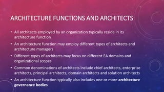 ARCHITECTURE FUNCTIONS AND ARCHITECTS
• All architects employed by an organization typically reside in its
architecture function
• An architecture function may employ different types of architects and
architecture managers
• Different types of architects may focus on different EA domains and
organizational scopes
• Common denominations of architects include chief architects, enterprise
architects, principal architects, domain architects and solution architects
• An architecture function typically also includes one or more architecture
governance bodies
 