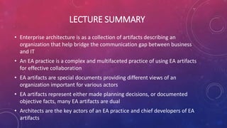 LECTURE SUMMARY
• Enterprise architecture is as a collection of artifacts describing an
organization that help bridge the communication gap between business
and IT
• An EA practice is a complex and multifaceted practice of using EA artifacts
for effective collaboration
• EA artifacts are special documents providing different views of an
organization important for various actors
• EA artifacts represent either made planning decisions, or documented
objective facts, many EA artifacts are dual
• Architects are the key actors of an EA practice and chief developers of EA
artifacts
 