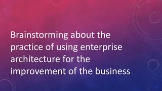 Brainstorming about the
practice of using enterprise
architecture for the
improvement of the business
 