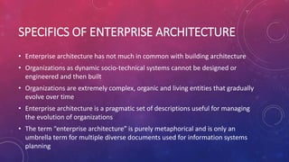 SPECIFICS OF ENTERPRISE ARCHITECTURE
• Enterprise architecture has not much in common with building architecture
• Organizations as dynamic socio-technical systems cannot be designed or
engineered and then built
• Organizations are extremely complex, organic and living entities that gradually
evolve over time
• Enterprise architecture is a pragmatic set of descriptions useful for managing
the evolution of organizations
• The term “enterprise architecture” is purely metaphorical and is only an
umbrella term for multiple diverse documents used for information systems
planning
 