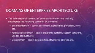 DOMAINS OF ENTERPRISE ARCHITECTURE
• The informational contents of enterprise architecture typically
encompass the following common EA domains:
• Business domain – covers customers, capabilities, processes, roles,
etc.
• Applications domain – covers programs, systems, custom software,
vendor products, etc.
• Data domain – covers data entities, structures, sources, etc.
 