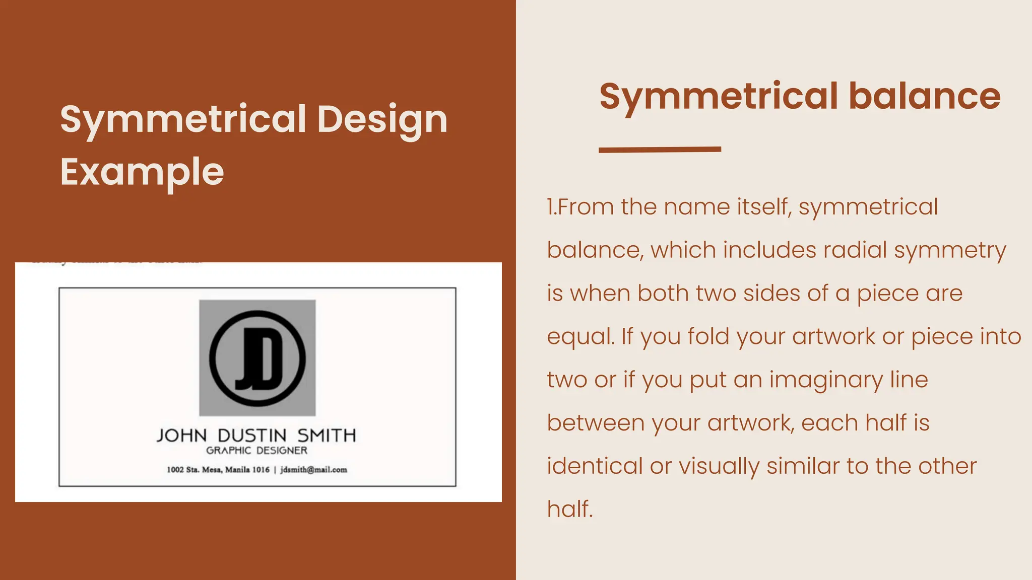 1.From the name itself, symmetrical
balance, which includes radial symmetry
is when both two sides of a piece are
equal. If you fold your artwork or piece into
two or if you put an imaginary line
between your artwork, each half is
identical or visually similar to the other
half.
Symmetrical balance
Symmetrical Design
Example
 