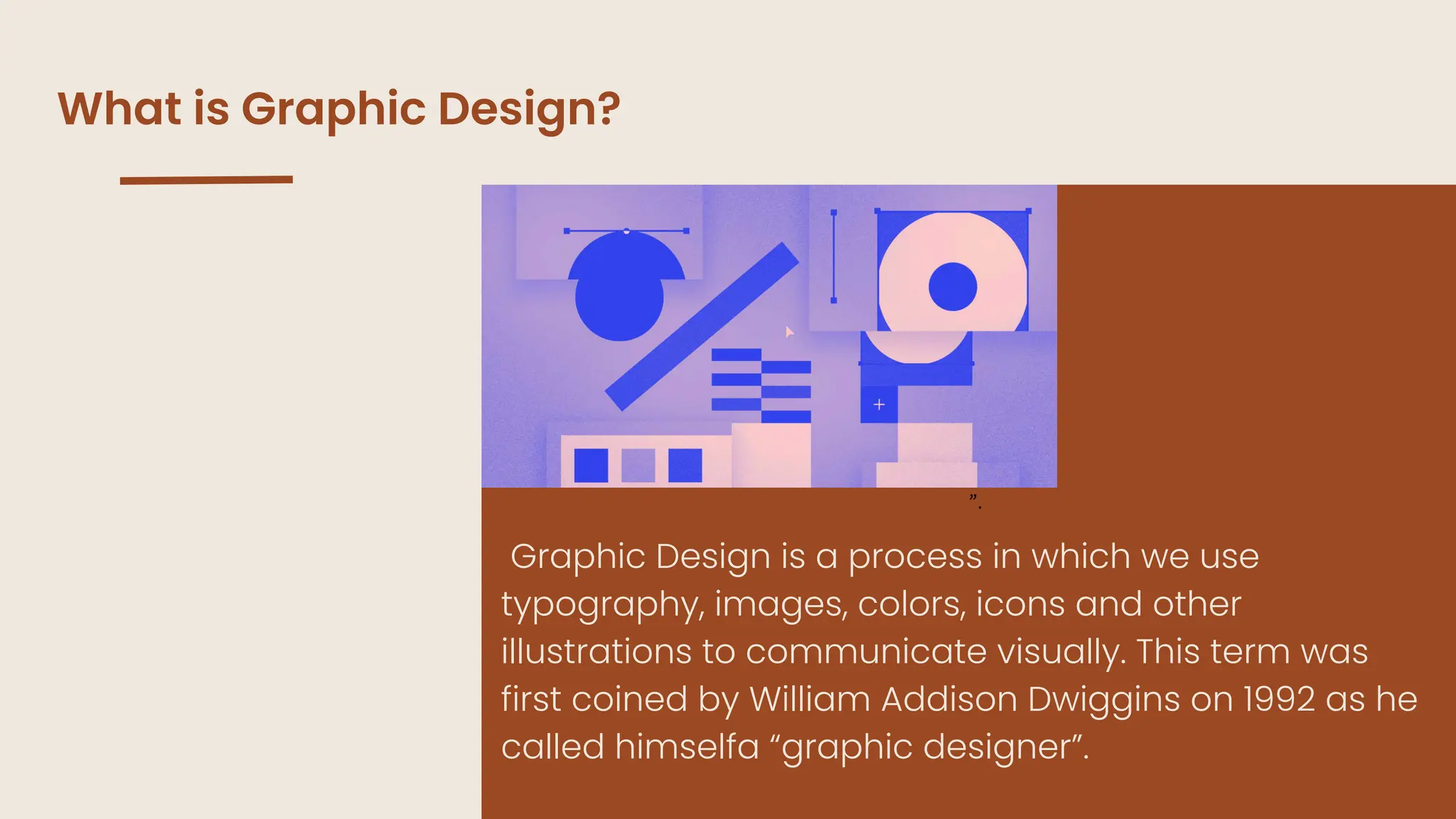 ”.
What is Graphic Design?
Graphic Design is a process in which we use
typography, images, colors, icons and other
illustrations to communicate visually. This term was
first coined by William Addison Dwiggins on 1992 as he
called himselfa “graphic designer”.
 